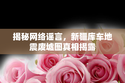 揭秘网络谣言，新疆库车地震废墟图真相揭露