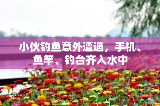 小伙钓鱼意外遭遇，手机、鱼竿、钓台齐入水中