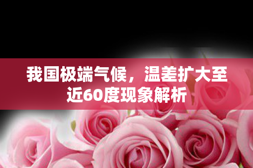 我国极端气候，温差扩大至近60度现象解析
