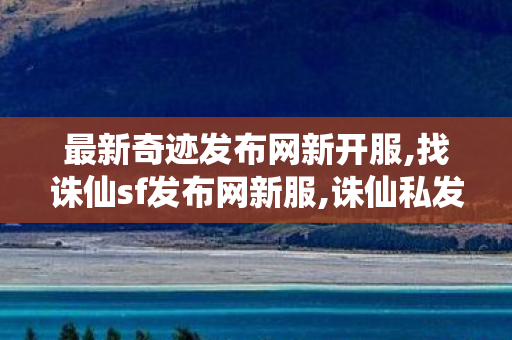 最新奇迹发布网新开服,找诛仙sf发布网新服,诛仙私发服网站,找诛仙sf发布网新服