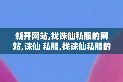 新开网站,找诛仙私服的网站,诛仙 私服,找诛仙私服的网站