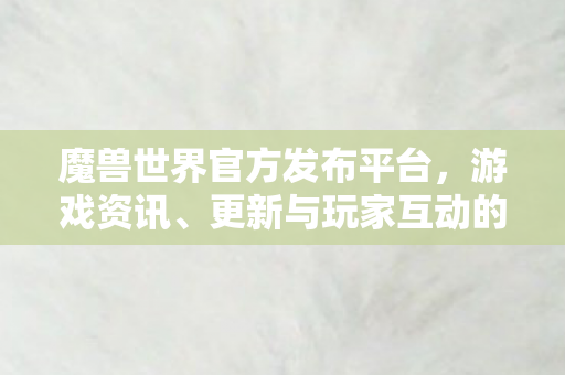 魔兽世界官方发布平台，游戏资讯、更新与玩家互动的权威之选