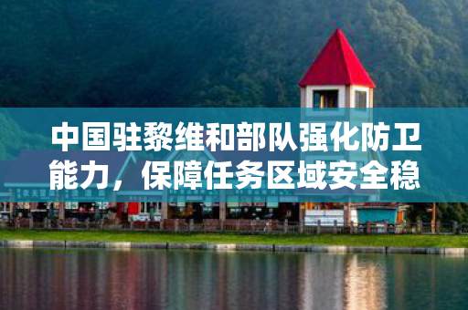 中国驻黎维和部队强化防卫能力，保障任务区域安全稳定