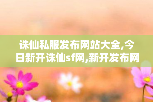 诛仙私服发布网站大全,今日新开诛仙sf网,新开发布网,今日新开诛仙sf网