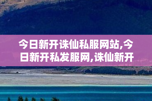 今日新开诛仙私服网站,今日新开私发服网,诛仙新开sf,今日新开私发服网