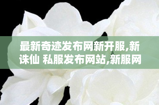 最新奇迹发布网新开服,新诛仙 私服发布网站,新服网发布网,新诛仙 私服发布网站