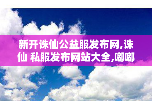 新开诛仙公益服发布网,诛仙 私服发布网站大全,嘟嘟诛仙 sf最新发布网,诛仙 私服发布网站大全