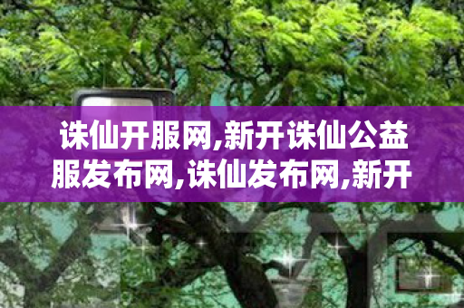 诛仙开服网,新开诛仙公益服发布网,诛仙发布网,新开诛仙公益服发布网
