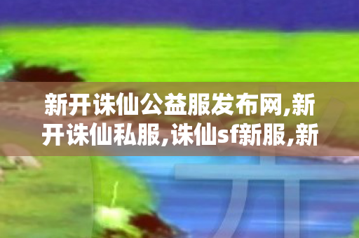 新开诛仙公益服发布网,新开诛仙私服,诛仙sf新服,新开诛仙私服