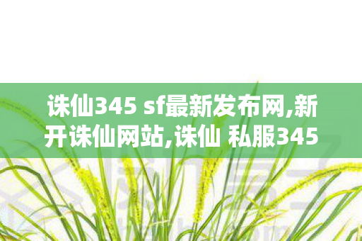 诛仙345 sf最新发布网,新开诛仙网站,诛仙 私服345发布网站,新开诛仙网站
