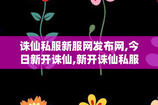 诛仙私服新服网发布网,今日新开诛仙,新开诛仙私服,今日新开诛仙