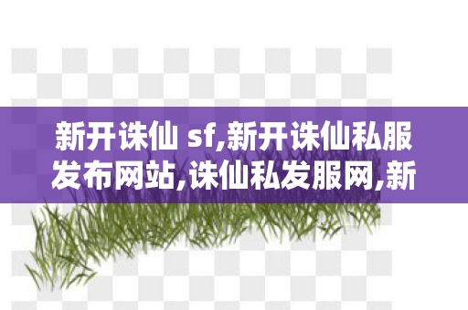 新开诛仙 sf,新开诛仙私服发布网站,诛仙私发服网,新开诛仙私服发布网站