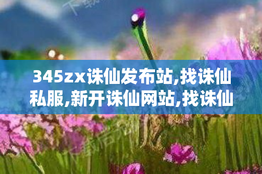 345zx诛仙发布站,找诛仙私服,新开诛仙网站,找诛仙私服