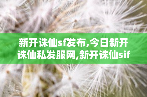新开诛仙sf发布,今日新开诛仙私发服网,新开诛仙sif,今日新开诛仙私发服网