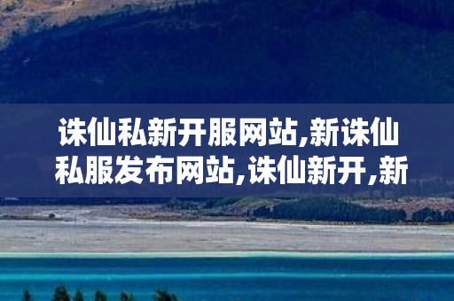诛仙私新开服网站,新诛仙 私服发布网站,诛仙新开,新诛仙 私服发布网站