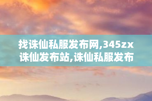 找诛仙私服发布网,345zx诛仙发布站,诛仙私服发布网大全,345zx诛仙发布站