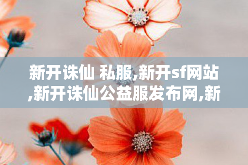 新开诛仙 私服,新开sf网站,新开诛仙公益服发布网,新开sf网站