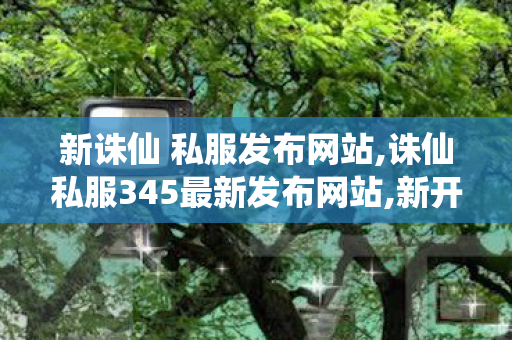 新诛仙 私服发布网站,诛仙私服345最新发布网站,新开诛仙sf发布网站,诛仙私服345最新发布网站