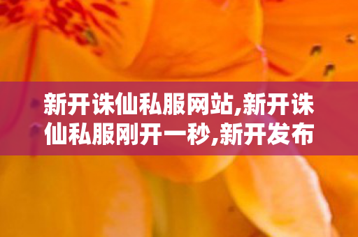 新开诛仙私服网站,新开诛仙私服刚开一秒,新开发布网站,新开诛仙私服刚开一秒