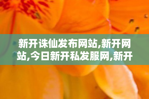 新开诛仙发布网站,新开网站,今日新开私发服网,新开网站