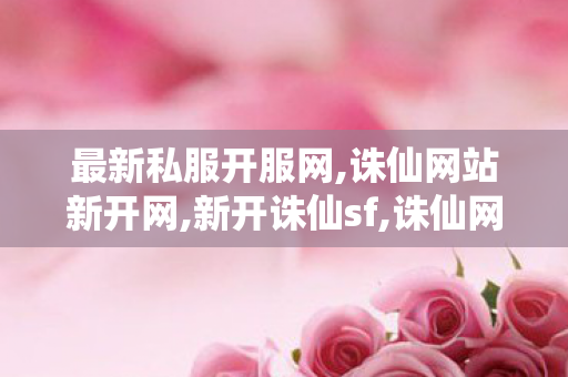 最新私服开服网,诛仙网站新开网,新开诛仙sf,诛仙网站新开网