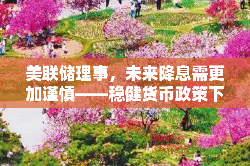 美联储理事，未来降息需更加谨慎——稳健货币政策下的经济展望与策略分析