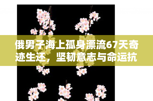俄男子海上孤身漂流67天奇迹生还，坚韧意志与命运抗争的壮丽故事