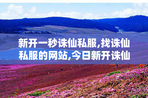 新开一秒诛仙私服,找诛仙私服的网站,今日新开诛仙私服网站,找诛仙私服的网站