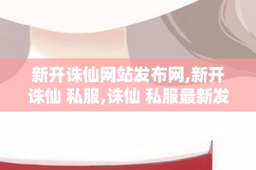 新开诛仙网站发布网,新开诛仙 私服,诛仙 私服最新发布网站,新开诛仙 私服