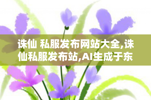 诛仙 私服发布网站大全,诛仙私服发布站,AI生成于东来声音 胖东来发声明追责,诛仙私服发布站