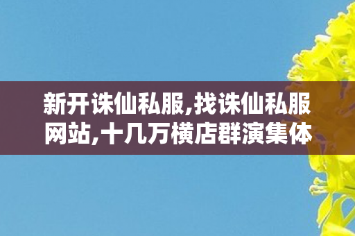 新开诛仙私服,找诛仙私服网站,十几万横店群演集体调薪,找诛仙私服网站