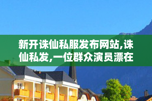 新开诛仙私服发布网站,诛仙私发,一位群众演员漂在横店的12年,诛仙私发