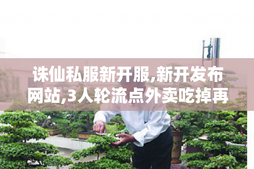 诛仙私服新开服,新开发布网站,3人轮流点外卖吃掉再退款 平台回应,新开发布网站