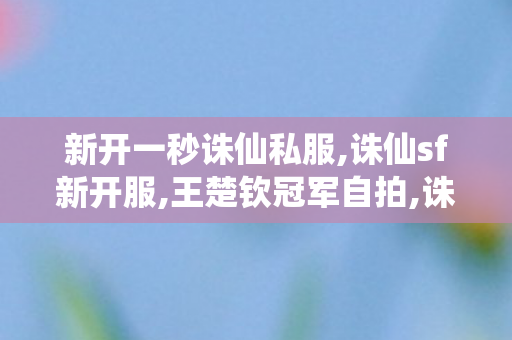新开一秒诛仙私服,诛仙sf新开服,王楚钦冠军自拍,诛仙sf新开服