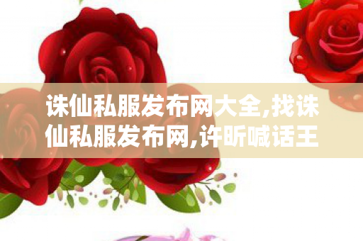 诛仙私服发布网大全,找诛仙私服发布网,许昕喊话王楚钦：打他11:0 让他跳舞,找诛仙私服发布网