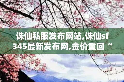 诛仙私服发布网站,诛仙sf345最新发布网,金价重回“8”字头,诛仙sf345最新发布网