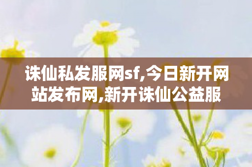 诛仙私发服网sf,今日新开网站发布网,新开诛仙公益服发布网,今日新开网站发布网