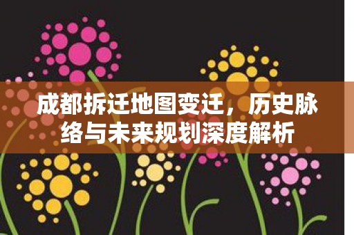 成都拆迁地图变迁，历史脉络与未来规划深度解析