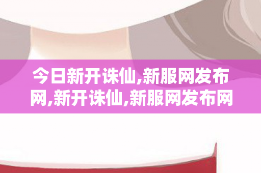 今日新开诛仙,新服网发布网,新开诛仙,新服网发布网