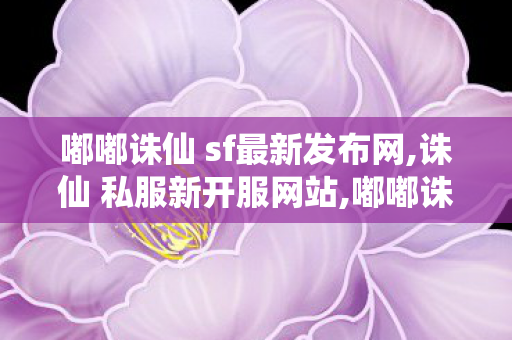 嘟嘟诛仙 sf最新发布网,诛仙 私服新开服网站,嘟嘟诛仙 sf最新发布网,诛仙 私服新开服网站