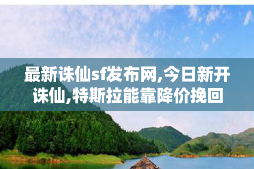 最新诛仙sf发布网,今日新开诛仙,特斯拉能靠降价挽回销量吗,今日新开诛仙
