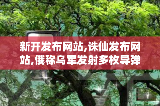 新开发布网站,诛仙发布网站,俄称乌军发射多枚导弹袭击俄边境州,诛仙发布网站
