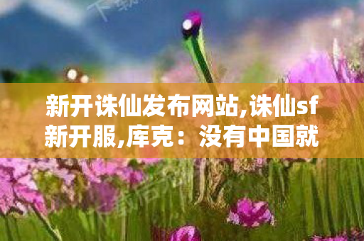 新开诛仙发布网站,诛仙sf新开服,库克：没有中国就没现在的苹果,诛仙sf新开服