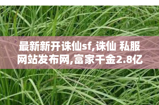 最新新开诛仙sf,诛仙 私服网站发布网,富家千金2.8亿买下父亲公司股份,诛仙 私服网站发布网