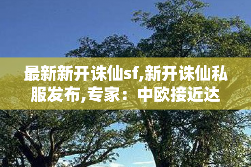 最新新开诛仙sf,新开诛仙私服发布,专家：中欧接近达成协议 利好新能源,新开诛仙私服发布