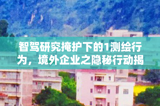 智驾研究掩护下的1测绘行为，境外企业之隐秘行动揭秘