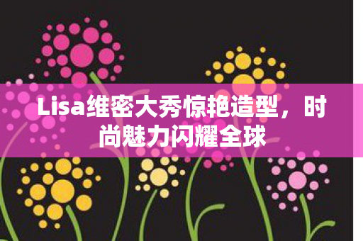 Lisa维密大秀惊艳造型，时尚魅力闪耀全球
