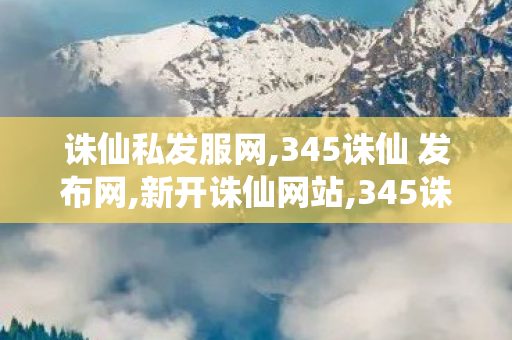 诛仙私发服网,345诛仙 发布网,新开诛仙网站,345诛仙 发布网