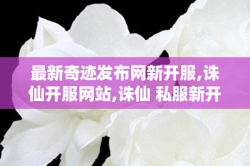 最新奇迹发布网新开服,诛仙开服网站,诛仙 私服新开服网站,诛仙开服网站