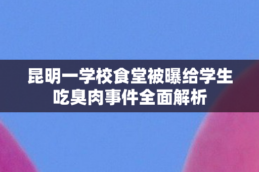 昆明一学校食堂被曝给学生吃臭肉事件全面解析
